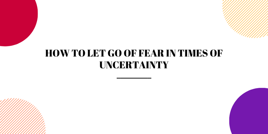 How to Let Go of Fear in Times of Uncertainty