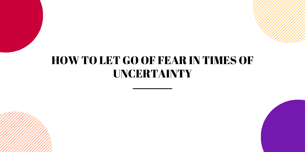 How to Let Go of Fear in Times of Uncertainty